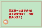 灵芝菇一次用多少克(灵芝菇使用量：一次需要多少克？)