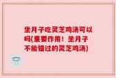 坐月子吃灵芝鸡汤可以吗(重要作用！坐月子不能错过的灵芝鸡汤)
