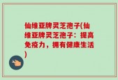 仙维亚牌灵芝孢子(仙维亚牌灵芝孢子：提高免疫力，拥有健康生活)