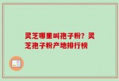 灵芝哪里叫孢子粉？灵芝孢子粉产地排行榜