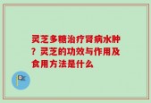 灵芝多糖治疗肾病水肿？灵芝的功效与作用及食用方法是什么