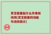 灵芝胶囊起什么作用和功效(灵芝胶囊的功能与功效简介)