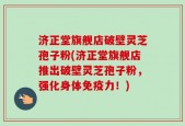 济正堂旗舰店破壁灵芝孢子粉(济正堂旗舰店推出破壁灵芝孢子粉，强化身体免疫力！)