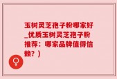 玉树灵芝孢子粉哪家好_优质玉树灵芝孢子粉推荐：哪家品牌值得信赖？)