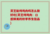 灵芝能炖鸡肉吗怎么做好吃(灵芝炖鸡肉：口感鲜美的秋季养生佳品)