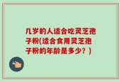 几岁的人适合吃灵芝孢子粉(适合食用灵芝孢子粉的年龄是多少？)