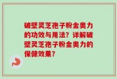 破壁灵芝孢子粉金奥力的功效与用法？详解破壁灵芝孢子粉金奥力的保健效果？