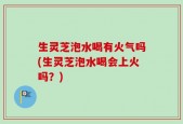 生灵芝泡水喝有火气吗(生灵芝泡水喝会上火吗？)