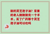 新的灵芝孢子油？家里的老人刚刚做完一个手术，买了广药那个灵芝孢子油可以吃吗