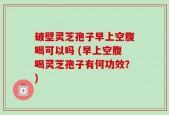 破壁灵芝孢子早上空腹喝可以吗 (早上空腹喝灵芝孢子有何功效？)
