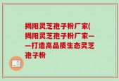 揭阳灵芝孢子粉厂家(揭阳灵芝孢子粉厂家——打造高品质生态灵芝孢子粉