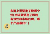 市面上灵璧孢子粉哪个好(比较灵璧孢子粉的有效性和市场口碑，哪个产品最好？)