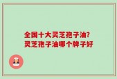 全国十大灵芝孢子油？灵芝孢子油哪个牌子好