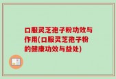 口服灵芝孢子粉功效与作用(口服灵芝孢子粉的健康功效与益处)