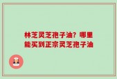 林芝灵芝孢子油？哪里能买到正宗灵芝孢子油