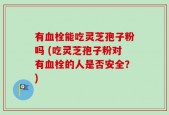 有血栓能吃灵芝孢子粉吗 (吃灵芝孢子粉对有血栓的人是否安全？)