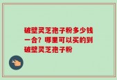 破壁灵芝孢子粉多少钱一合？哪里可以买的到破壁灵芝孢子粉