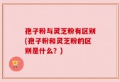 孢子粉与灵芝粉有区别(孢子粉和灵芝粉的区别是什么？)
