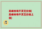 高峰林场干灵芝价格(高峰林场干灵芝价格上涨)