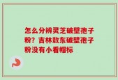 怎么分辨灵芝破壁孢子粉？吉林敖东破壁孢子粉没有小看帽标