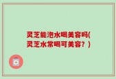 灵芝能泡水喝美容吗(灵芝水常喝可美容？)