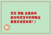 灵芝 草酸 含量高吗能吃吗灵芝中的草酸含量是否适宜食用？)