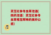 灵芝红参冬虫草泡酒(四药泡酒：灵芝红参冬虫草相互辉映的美妙口感)