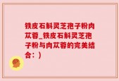 铁皮石斛灵芝孢子粉肉苁蓉_铁皮石斛灵芝孢子粉与肉苁蓉的完美结合：)