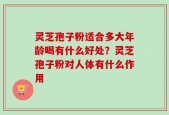 灵芝孢子粉适合多大年龄喝有什么好处？灵芝孢子粉对人体有什么作用