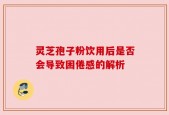 灵芝孢子粉饮用后是否会导致困倦感的解析