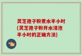 灵芝孢子粉煮水半小时(灵芝孢子粉开水浸泡半小时的正确方法)