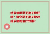 结节病喝灵芝孢子粉好吗？探究灵芝孢子粉对结节病的治疗效果？