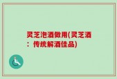 灵芝泡酒做用(灵芝酒：传统解酒佳品)