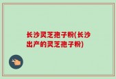 长沙灵芝孢子粉(长沙出产的灵芝孢子粉)