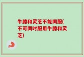 牛膝和灵芝不能同服(不可同时服用牛膝和灵芝)
