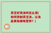 灵芝好煲汤吗怎么煲(如何煲制灵芝汤，让汤品更加美味营养？)