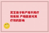 灵芝孢子粉产地不同疗效有别 产地因素对其疗效的影响