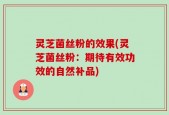 灵芝菌丝粉的效果(灵芝菌丝粉：期待有效功效的自然补品)