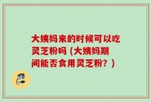 大姨妈来的时候可以吃灵芝粉吗 (大姨妈期间能否食用灵芝粉？)