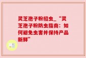 灵芝孢子粉招虫_“灵芝孢子粉防虫指南：如何避免虫害并保持产品新鲜”