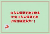 山东头道灵芝孢子粉多少钱(山东头道灵芝孢子粉价格是多少？)