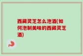 西藏灵芝怎么泡酒(如何泡制美味的西藏灵芝酒)