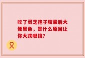 吃了灵芝孢子胶囊后大便黑色，是什么原因让你大跌眼镜？