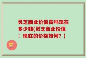 灵芝商业价值高吗现在多少钱(灵芝商业价值：现在的价格如何？)