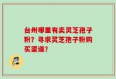 台州哪里有卖灵芝孢子粉？寻求灵芝孢子粉购买渠道？