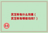 灵芝粉有什么效果 (灵芝粉有哪些功效？)