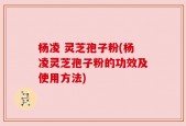 杨凌 灵芝孢子粉(杨凌灵芝孢子粉的功效及使用方法)