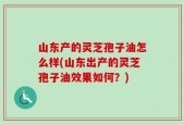 山东产的灵芝孢子油怎么样(山东出产的灵芝孢子油效果如何？)