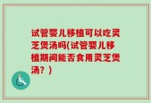 试管婴儿移植可以吃灵芝煲汤吗(试管婴儿移植期间能否食用灵芝煲汤？)