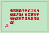 安灵芝孢子粉的功效与使用方法？安灵芝孢子粉的营养价值及服用指南？